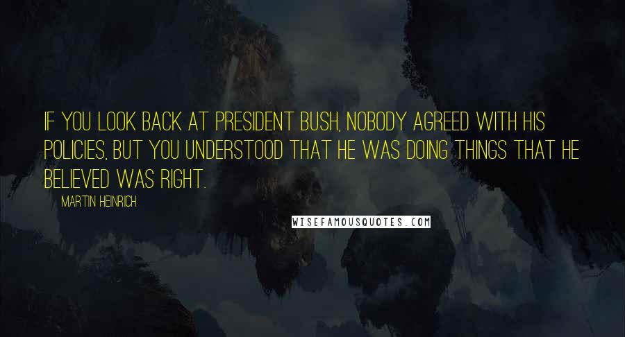 Martin Heinrich Quotes: If you look back at President Bush, nobody agreed with his policies, but you understood that he was doing things that he believed was right.