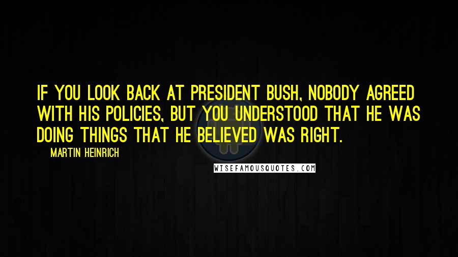 Martin Heinrich Quotes: If you look back at President Bush, nobody agreed with his policies, but you understood that he was doing things that he believed was right.