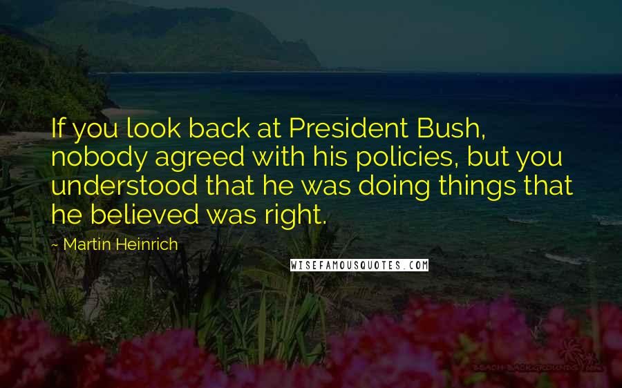 Martin Heinrich Quotes: If you look back at President Bush, nobody agreed with his policies, but you understood that he was doing things that he believed was right.