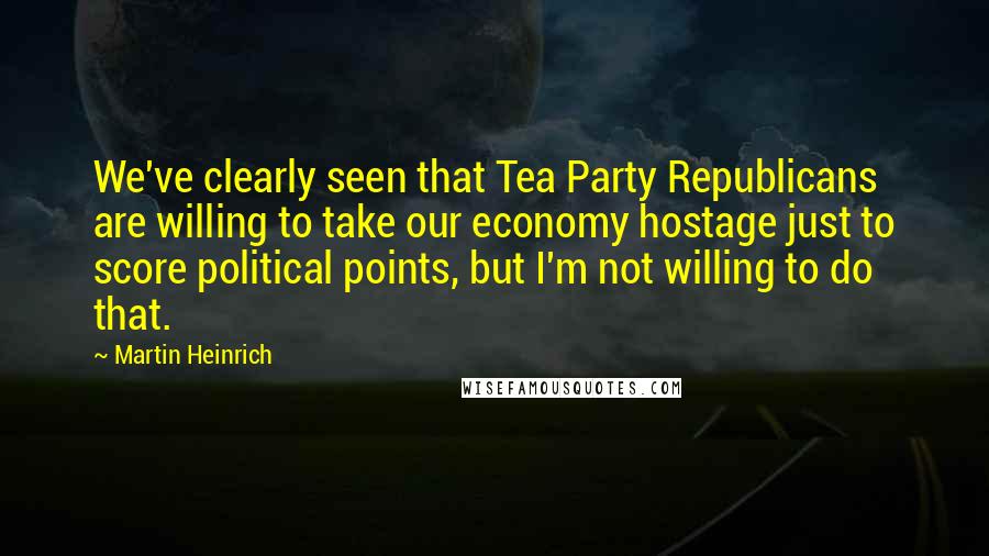 Martin Heinrich Quotes: We've clearly seen that Tea Party Republicans are willing to take our economy hostage just to score political points, but I'm not willing to do that.