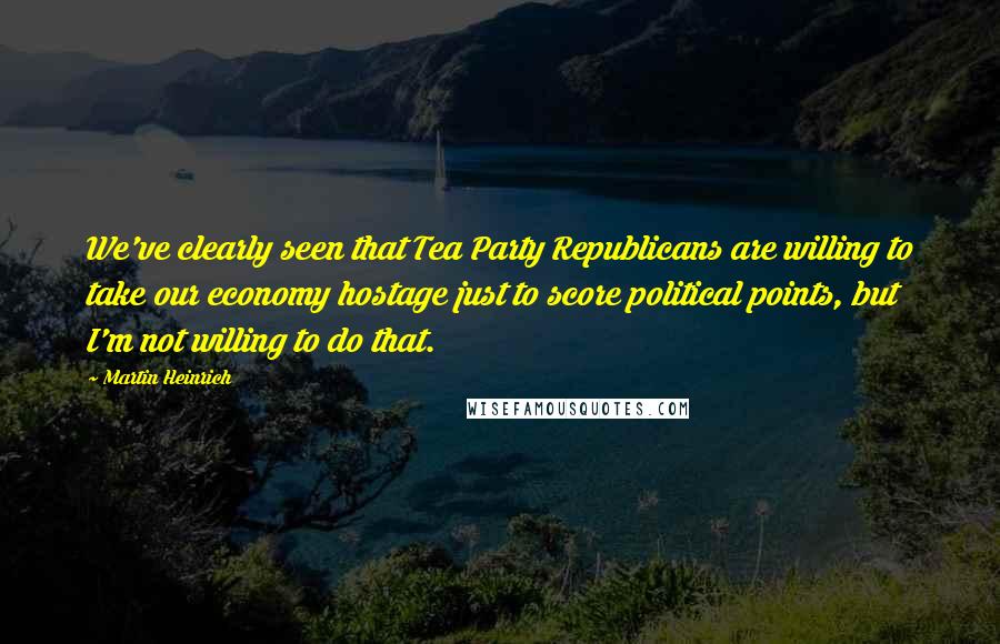 Martin Heinrich Quotes: We've clearly seen that Tea Party Republicans are willing to take our economy hostage just to score political points, but I'm not willing to do that.