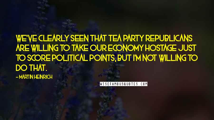 Martin Heinrich Quotes: We've clearly seen that Tea Party Republicans are willing to take our economy hostage just to score political points, but I'm not willing to do that.