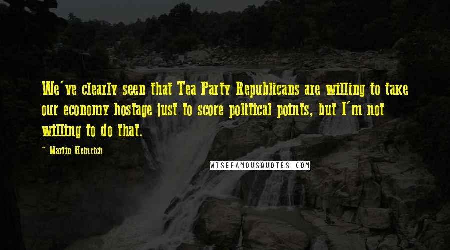 Martin Heinrich Quotes: We've clearly seen that Tea Party Republicans are willing to take our economy hostage just to score political points, but I'm not willing to do that.