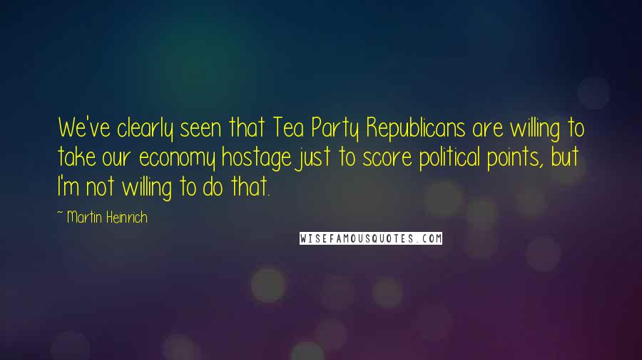 Martin Heinrich Quotes: We've clearly seen that Tea Party Republicans are willing to take our economy hostage just to score political points, but I'm not willing to do that.