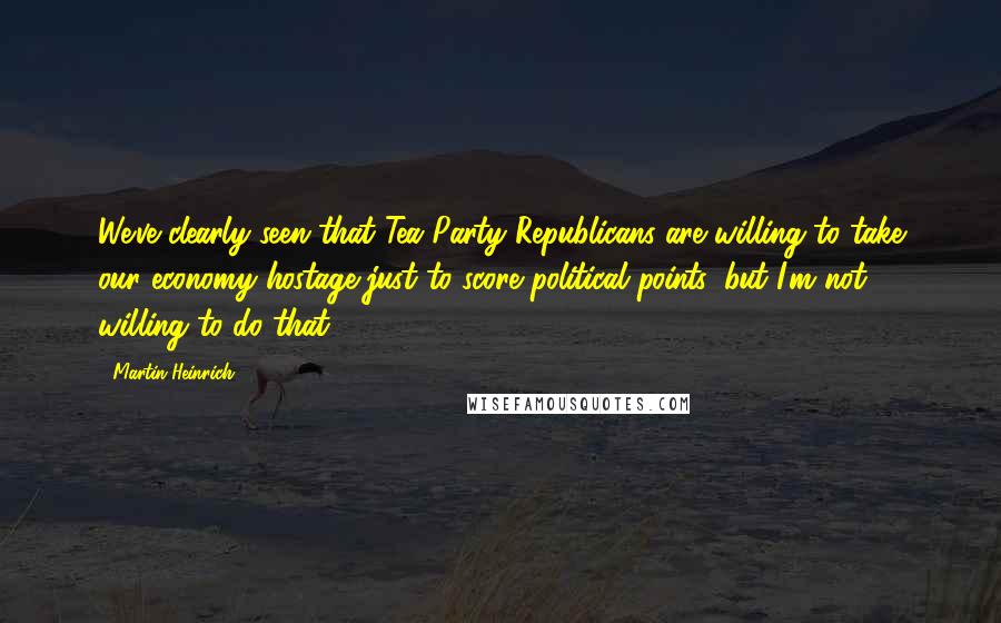 Martin Heinrich Quotes: We've clearly seen that Tea Party Republicans are willing to take our economy hostage just to score political points, but I'm not willing to do that.