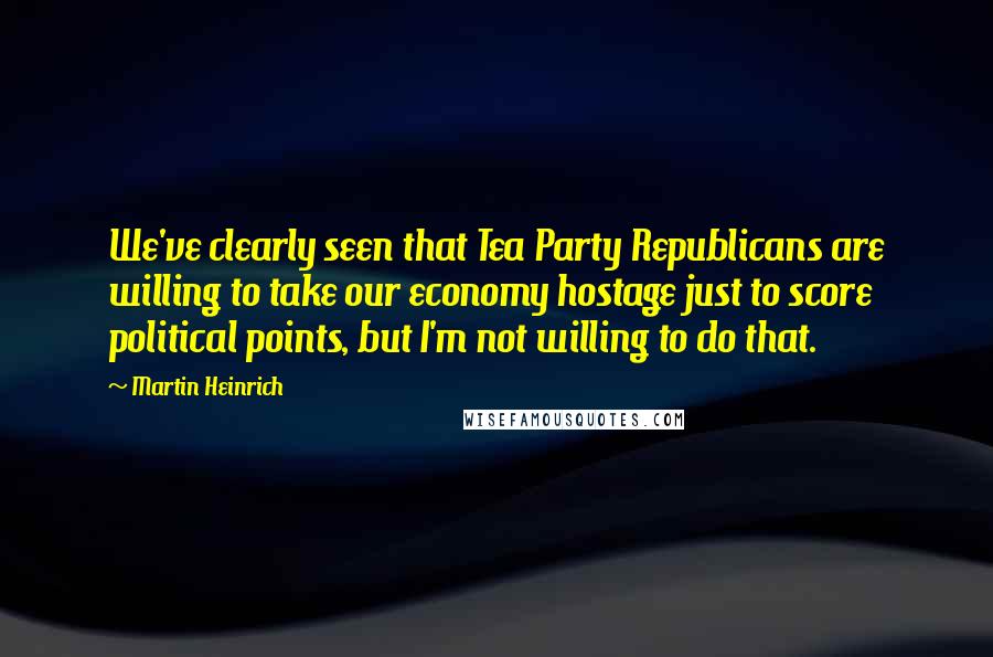 Martin Heinrich Quotes: We've clearly seen that Tea Party Republicans are willing to take our economy hostage just to score political points, but I'm not willing to do that.