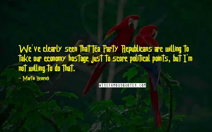 Martin Heinrich Quotes: We've clearly seen that Tea Party Republicans are willing to take our economy hostage just to score political points, but I'm not willing to do that.