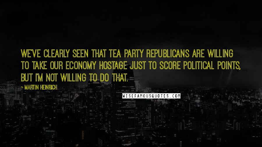 Martin Heinrich Quotes: We've clearly seen that Tea Party Republicans are willing to take our economy hostage just to score political points, but I'm not willing to do that.