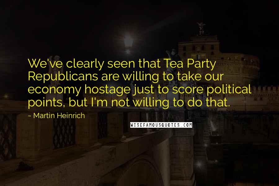 Martin Heinrich Quotes: We've clearly seen that Tea Party Republicans are willing to take our economy hostage just to score political points, but I'm not willing to do that.