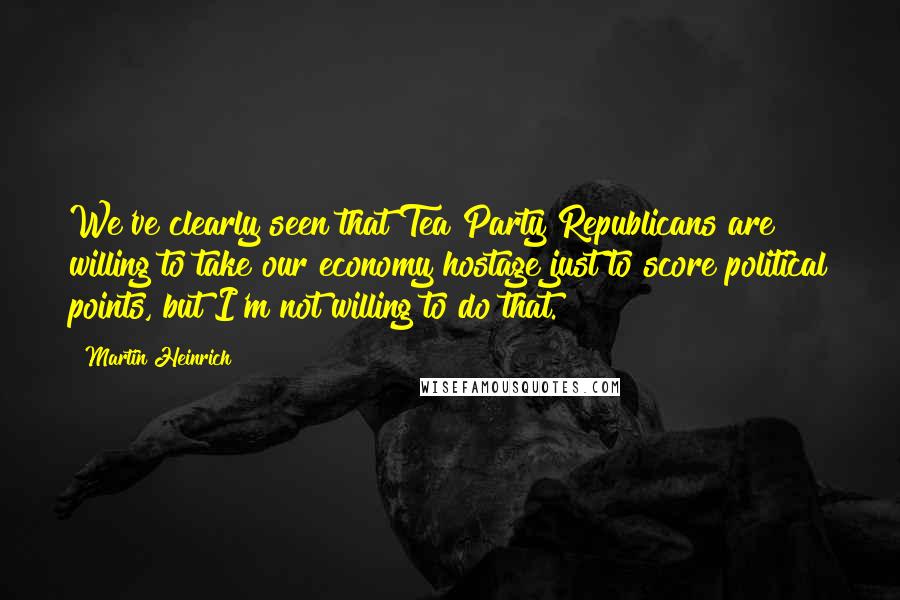 Martin Heinrich Quotes: We've clearly seen that Tea Party Republicans are willing to take our economy hostage just to score political points, but I'm not willing to do that.