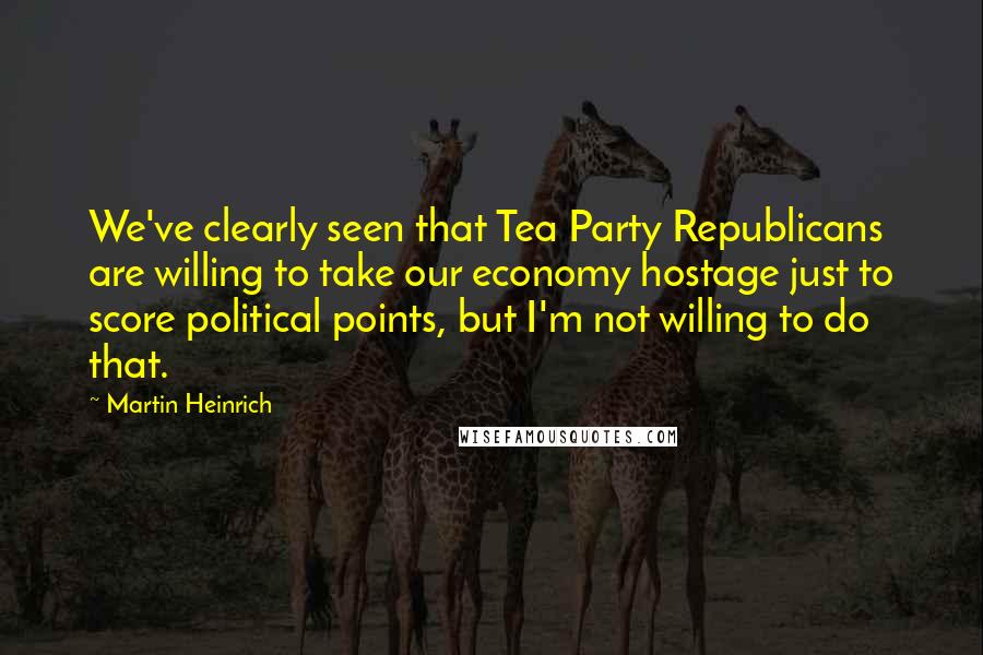 Martin Heinrich Quotes: We've clearly seen that Tea Party Republicans are willing to take our economy hostage just to score political points, but I'm not willing to do that.