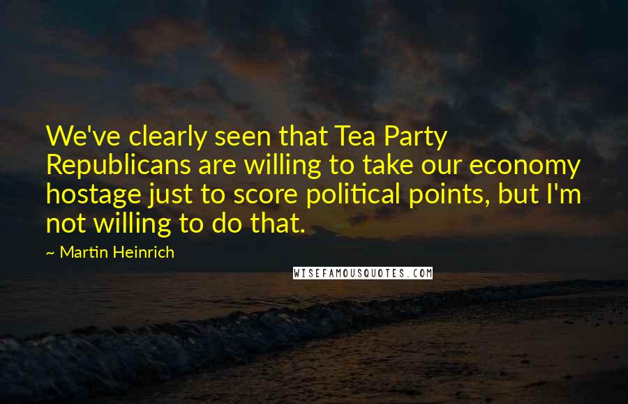 Martin Heinrich Quotes: We've clearly seen that Tea Party Republicans are willing to take our economy hostage just to score political points, but I'm not willing to do that.