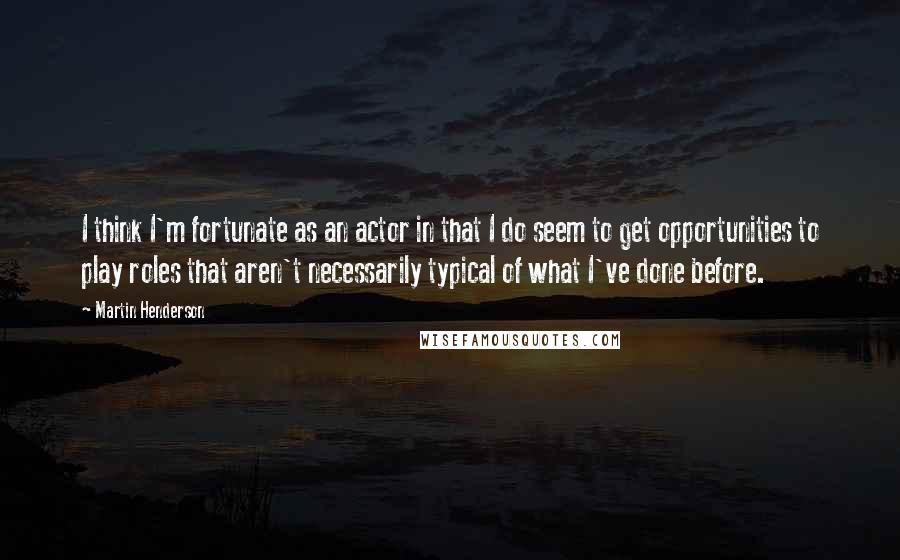 Martin Henderson Quotes: I think I'm fortunate as an actor in that I do seem to get opportunities to play roles that aren't necessarily typical of what I've done before.