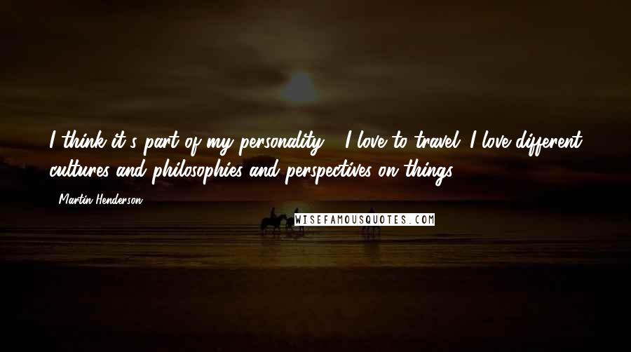 Martin Henderson Quotes: I think it's part of my personality - I love to travel; I love different cultures and philosophies and perspectives on things.