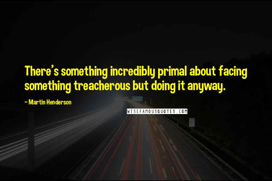 Martin Henderson Quotes: There's something incredibly primal about facing something treacherous but doing it anyway.