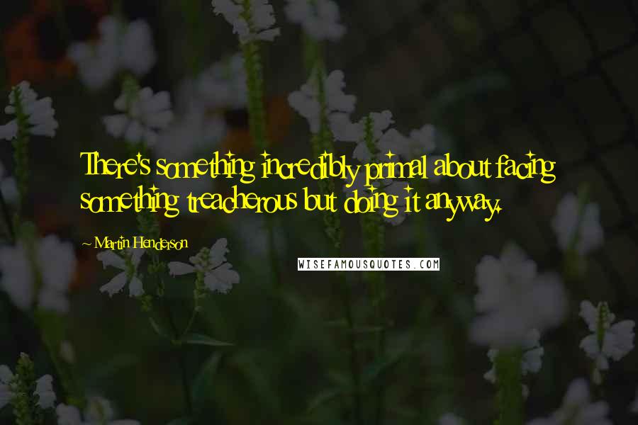 Martin Henderson Quotes: There's something incredibly primal about facing something treacherous but doing it anyway.