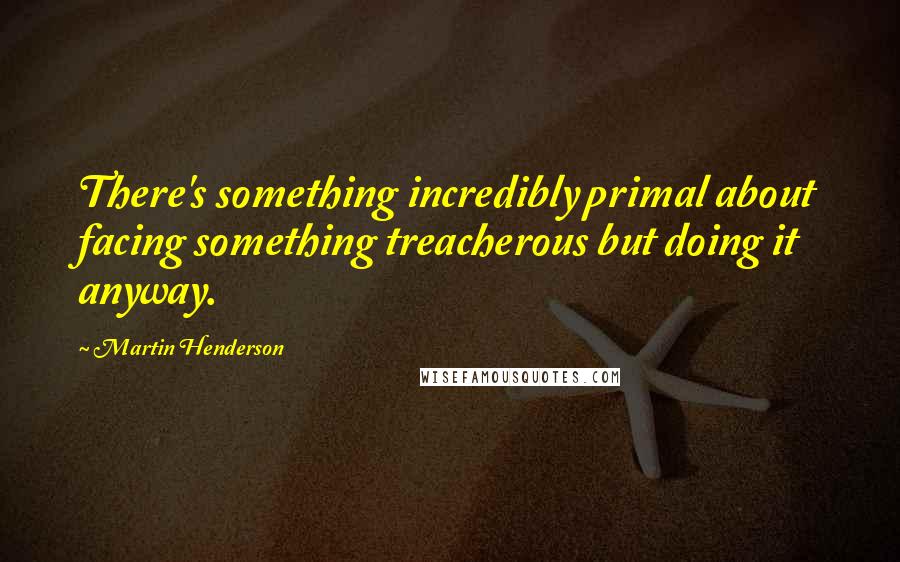 Martin Henderson Quotes: There's something incredibly primal about facing something treacherous but doing it anyway.