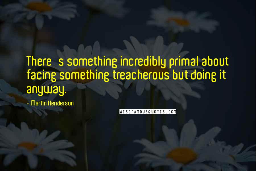 Martin Henderson Quotes: There's something incredibly primal about facing something treacherous but doing it anyway.