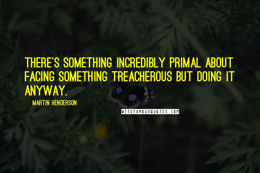 Martin Henderson Quotes: There's something incredibly primal about facing something treacherous but doing it anyway.