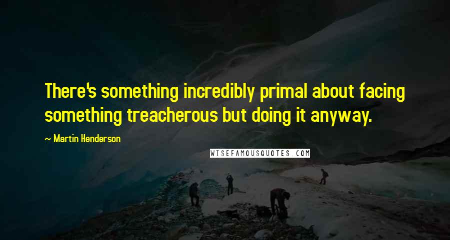 Martin Henderson Quotes: There's something incredibly primal about facing something treacherous but doing it anyway.