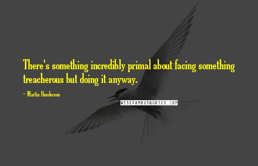 Martin Henderson Quotes: There's something incredibly primal about facing something treacherous but doing it anyway.