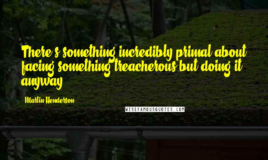 Martin Henderson Quotes: There's something incredibly primal about facing something treacherous but doing it anyway.