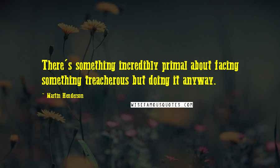 Martin Henderson Quotes: There's something incredibly primal about facing something treacherous but doing it anyway.