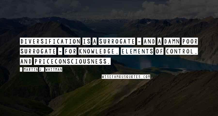 Martin J. Whitman Quotes: Diversification is a surrogate - and a damn poor surrogate - for knowledge, elements of control, and priceconsciousness.