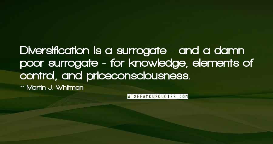 Martin J. Whitman Quotes: Diversification is a surrogate - and a damn poor surrogate - for knowledge, elements of control, and priceconsciousness.
