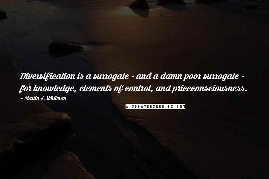 Martin J. Whitman Quotes: Diversification is a surrogate - and a damn poor surrogate - for knowledge, elements of control, and priceconsciousness.