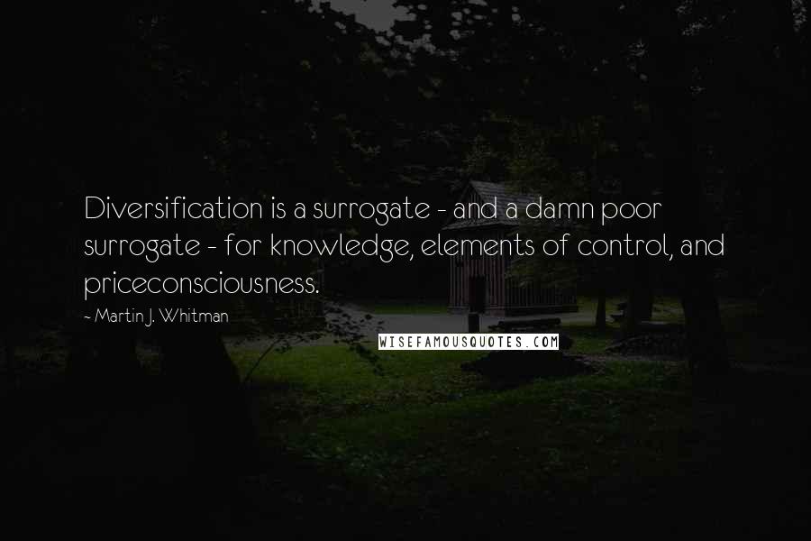 Martin J. Whitman Quotes: Diversification is a surrogate - and a damn poor surrogate - for knowledge, elements of control, and priceconsciousness.