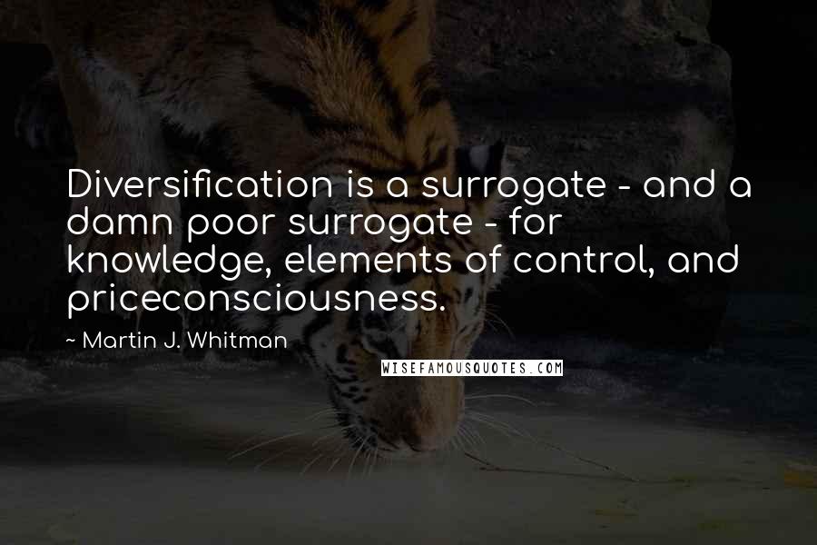 Martin J. Whitman Quotes: Diversification is a surrogate - and a damn poor surrogate - for knowledge, elements of control, and priceconsciousness.