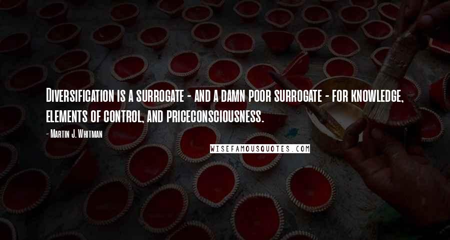 Martin J. Whitman Quotes: Diversification is a surrogate - and a damn poor surrogate - for knowledge, elements of control, and priceconsciousness.