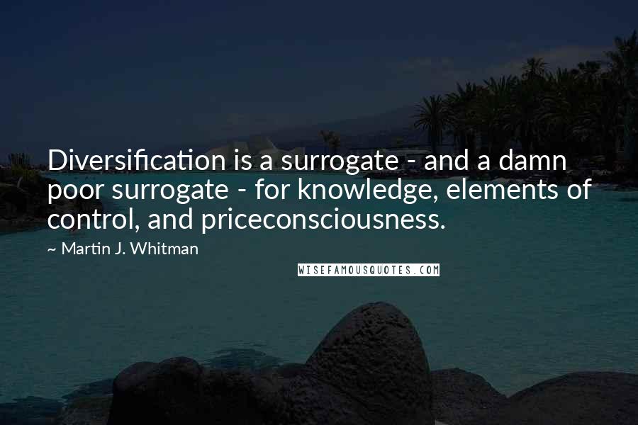 Martin J. Whitman Quotes: Diversification is a surrogate - and a damn poor surrogate - for knowledge, elements of control, and priceconsciousness.
