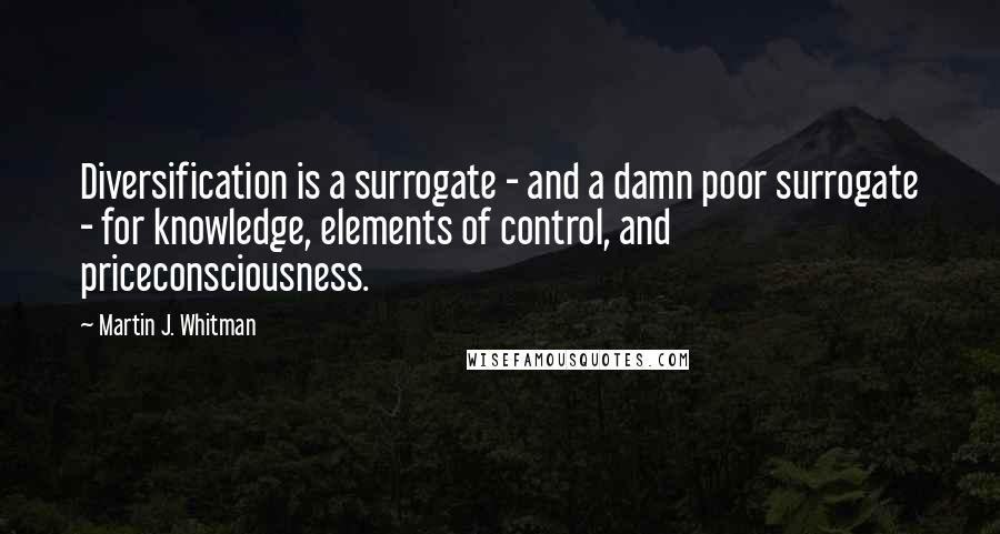 Martin J. Whitman Quotes: Diversification is a surrogate - and a damn poor surrogate - for knowledge, elements of control, and priceconsciousness.