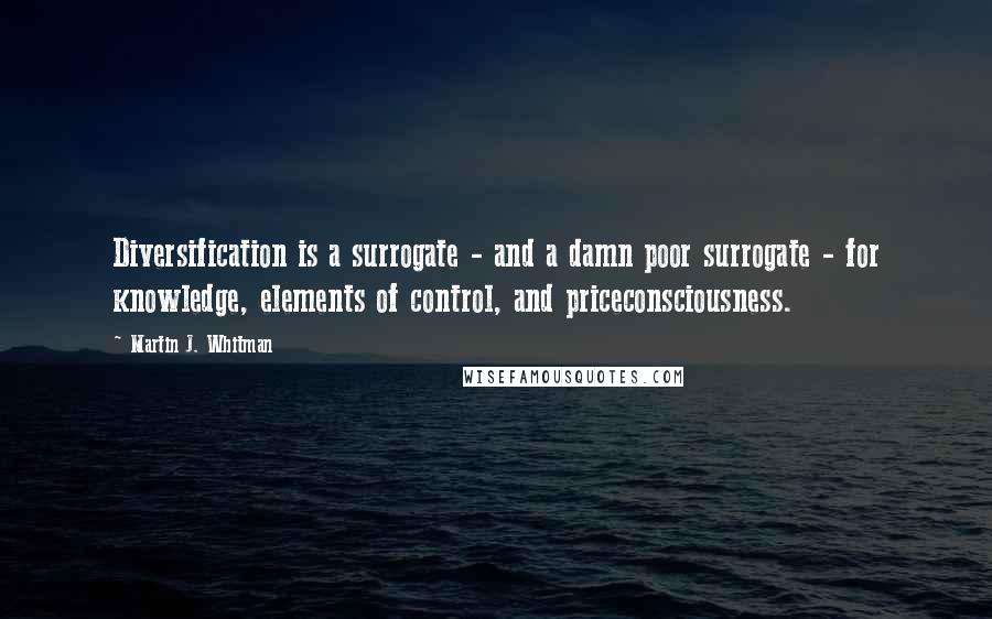 Martin J. Whitman Quotes: Diversification is a surrogate - and a damn poor surrogate - for knowledge, elements of control, and priceconsciousness.