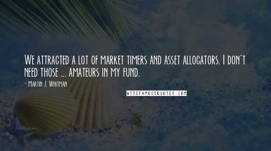 Martin J. Whitman Quotes: We attracted a lot of market timers and asset allocators. I don't need those ... amateurs in my fund.
