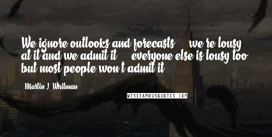 Martin J. Whitman Quotes: We ignore outlooks and forecasts ... we're lousy at it and we admit it ... everyone else is lousy too, but most people won't admit it.