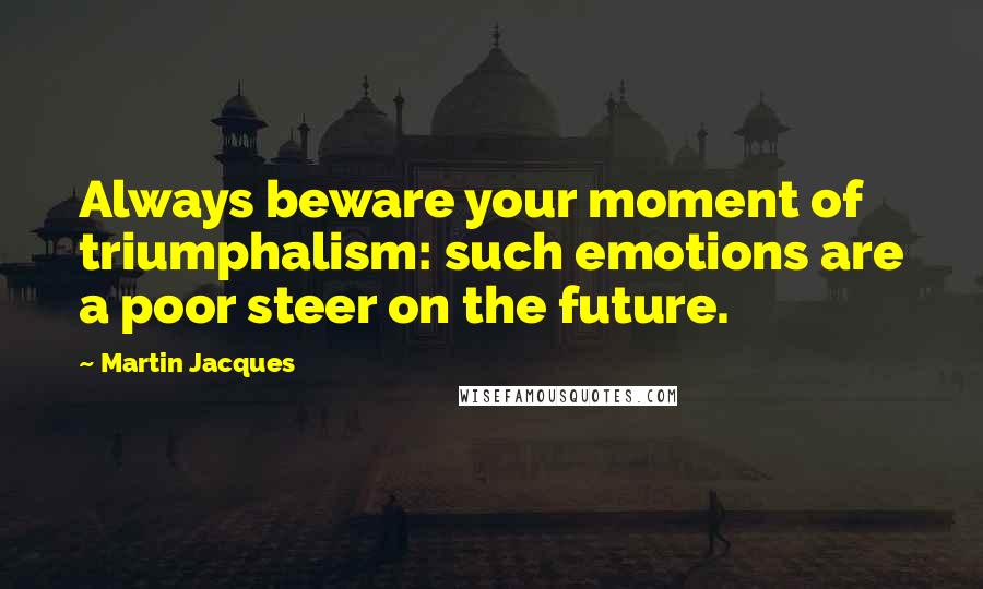 Martin Jacques Quotes: Always beware your moment of triumphalism: such emotions are a poor steer on the future.