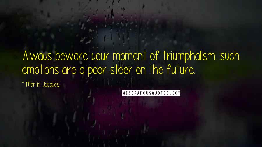 Martin Jacques Quotes: Always beware your moment of triumphalism: such emotions are a poor steer on the future.