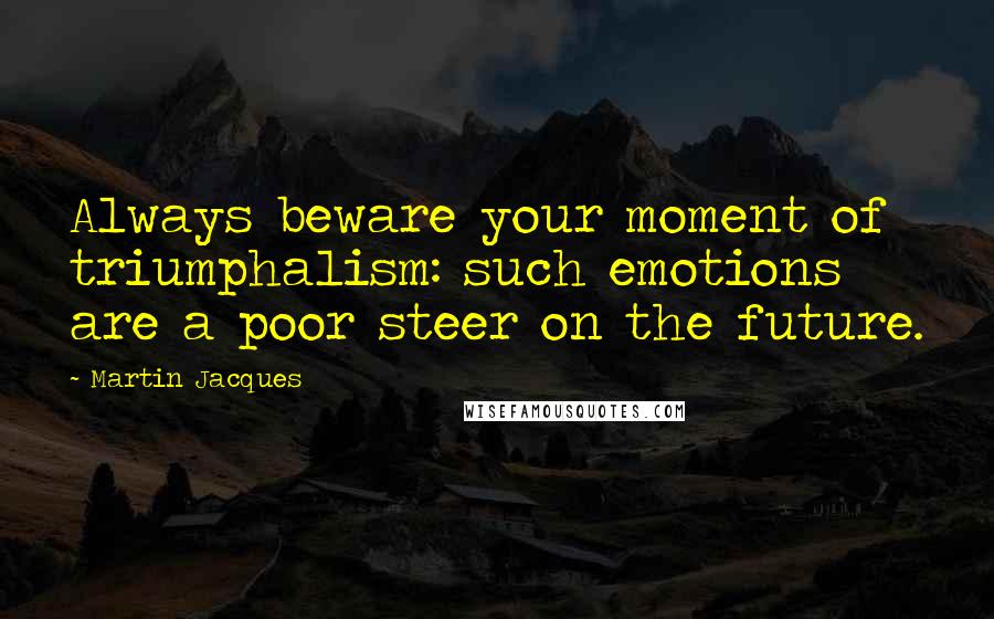 Martin Jacques Quotes: Always beware your moment of triumphalism: such emotions are a poor steer on the future.