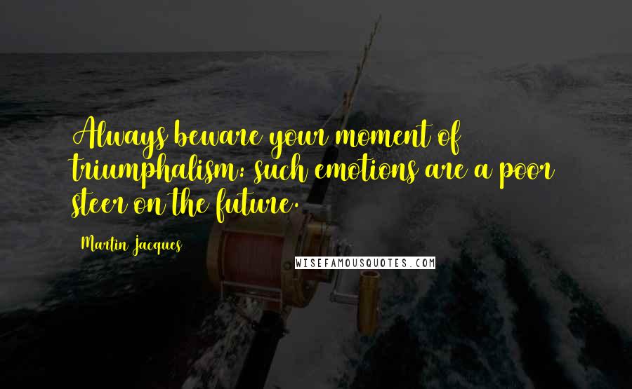 Martin Jacques Quotes: Always beware your moment of triumphalism: such emotions are a poor steer on the future.