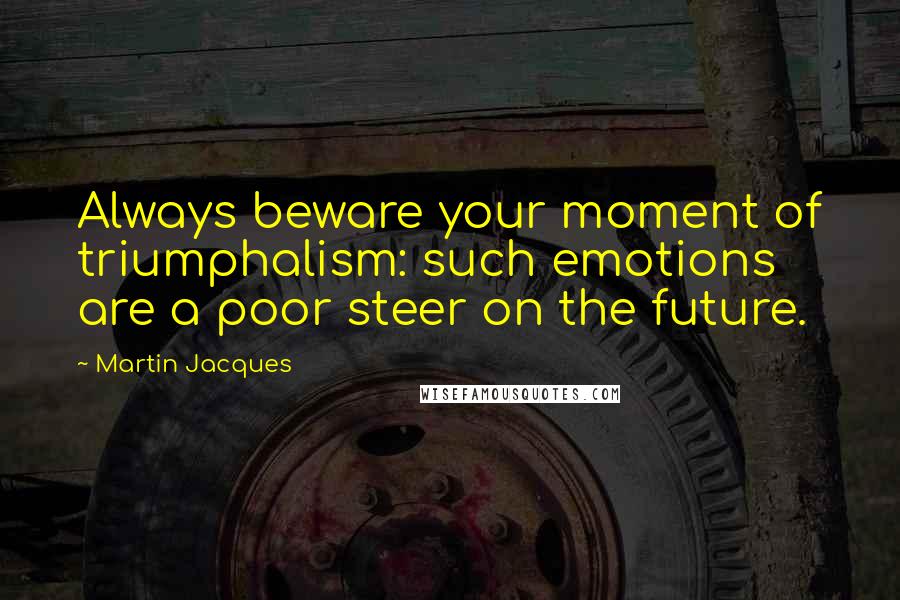 Martin Jacques Quotes: Always beware your moment of triumphalism: such emotions are a poor steer on the future.