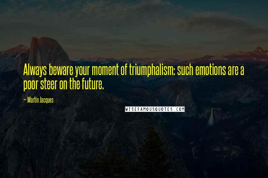 Martin Jacques Quotes: Always beware your moment of triumphalism: such emotions are a poor steer on the future.
