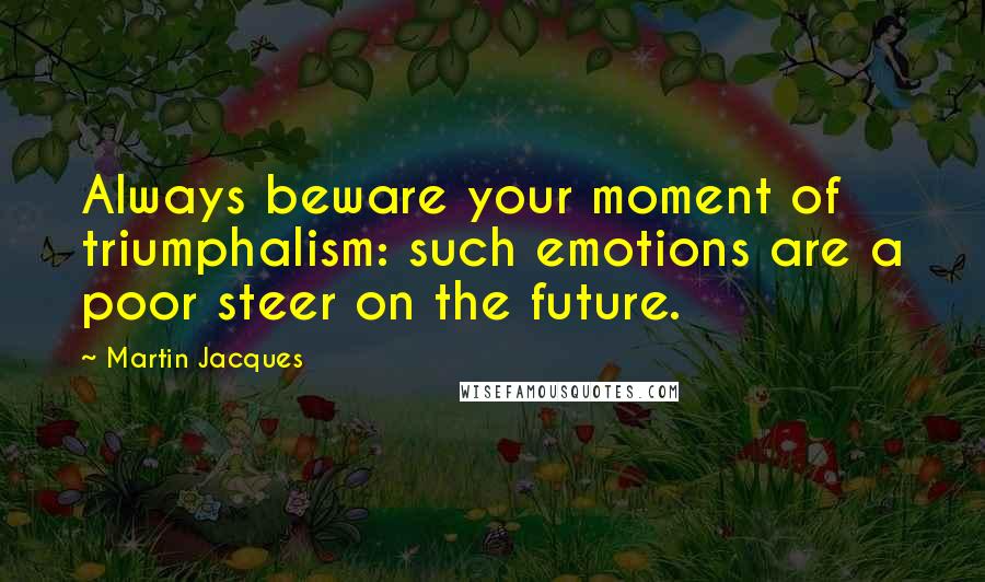 Martin Jacques Quotes: Always beware your moment of triumphalism: such emotions are a poor steer on the future.
