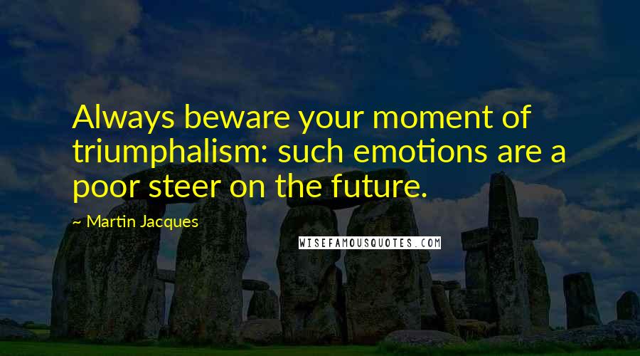Martin Jacques Quotes: Always beware your moment of triumphalism: such emotions are a poor steer on the future.