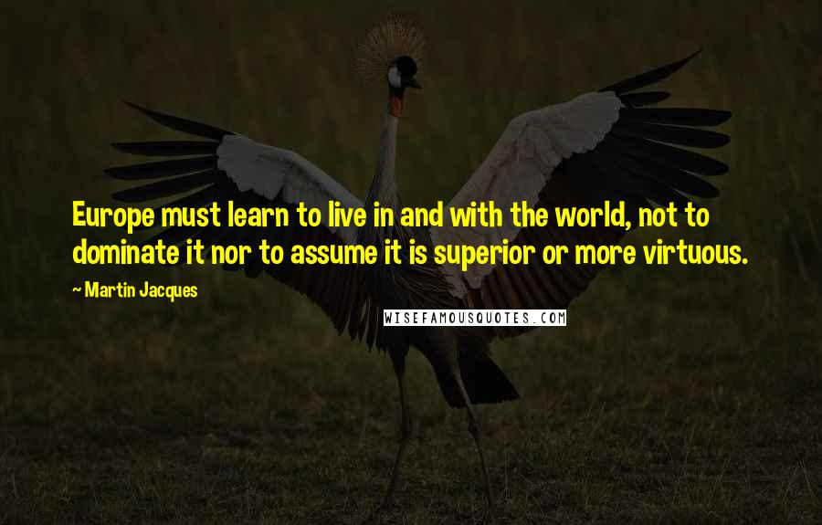 Martin Jacques Quotes: Europe must learn to live in and with the world, not to dominate it nor to assume it is superior or more virtuous.