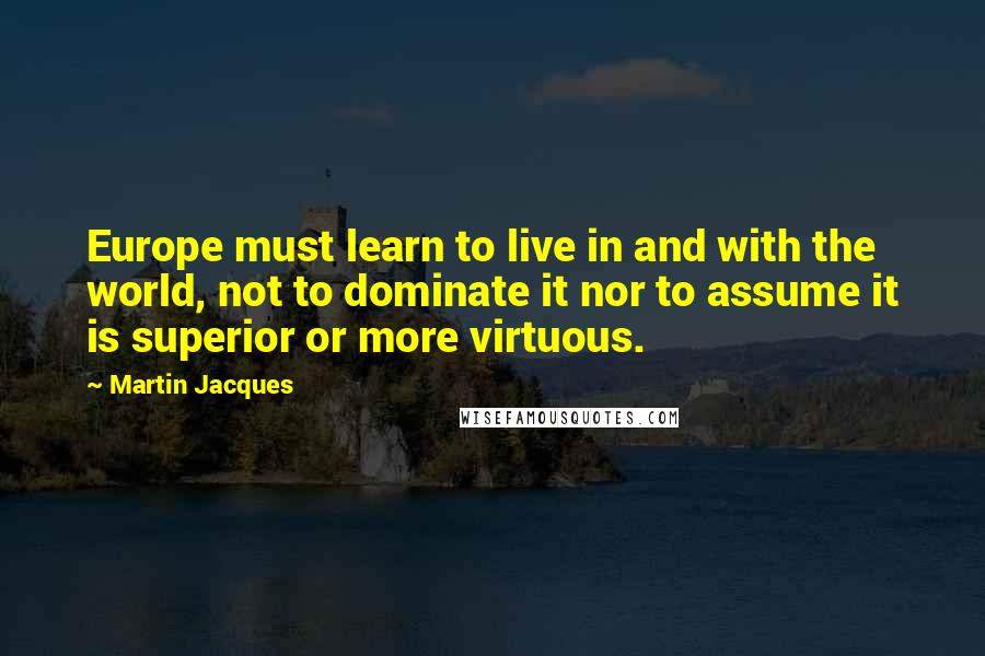 Martin Jacques Quotes: Europe must learn to live in and with the world, not to dominate it nor to assume it is superior or more virtuous.