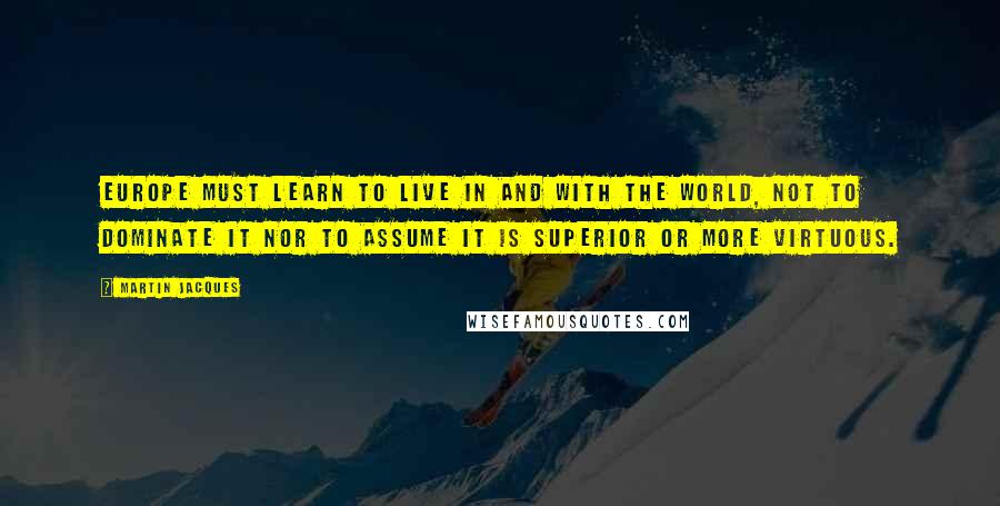 Martin Jacques Quotes: Europe must learn to live in and with the world, not to dominate it nor to assume it is superior or more virtuous.