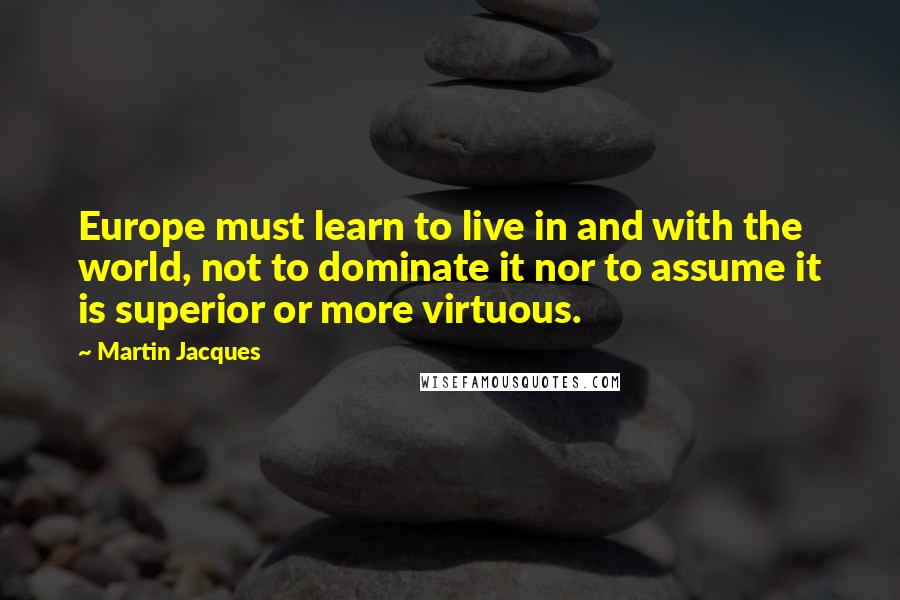 Martin Jacques Quotes: Europe must learn to live in and with the world, not to dominate it nor to assume it is superior or more virtuous.